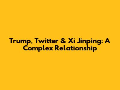 Trump, Twitter & Xi Jinping: A Complex Relationship