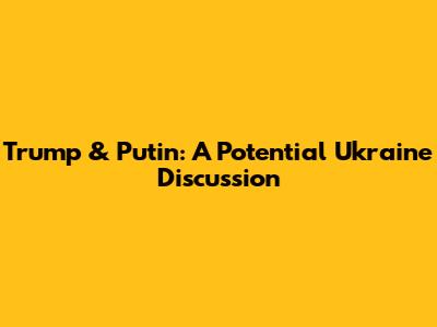 Trump & Putin: A Potential Ukraine Discussion