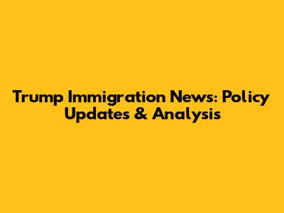 Trump Immigration News: Policy Updates & Analysis