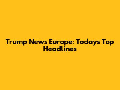 Trump News Europe: Today's Top Headlines