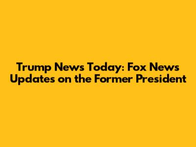 Trump News Today: Fox News Updates on the Former President