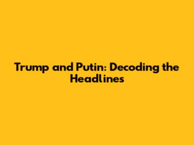 Trump and Putin: Decoding the Headlines