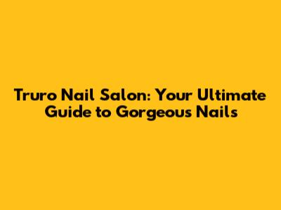 Truro Nail Salon: Your Ultimate Guide to Gorgeous Nails