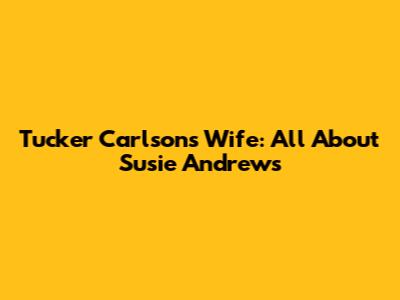 Tucker Carlson's Wife: All About Susie Andrews