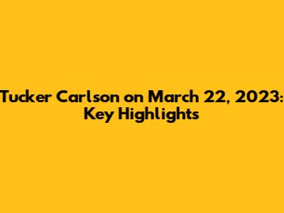 Tucker Carlson on March 22, 2023: Key Highlights