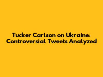 Tucker Carlson on Ukraine: Controversial Tweets Analyzed