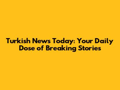 Turkish News Today: Your Daily Dose of Breaking Stories