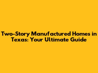 Two-Story Manufactured Homes in Texas: Your Ultimate Guide