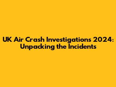 UK Air Crash Investigations 2024: Unpacking the Incidents