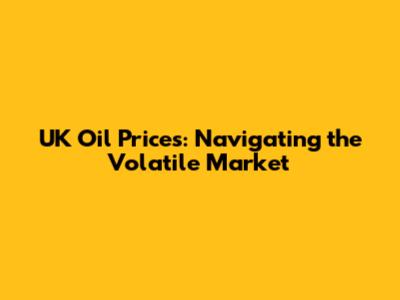 UK Oil Prices: Navigating the Volatile Market