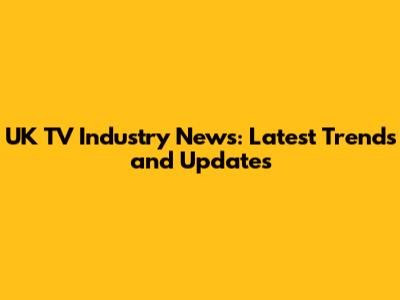 UK TV Industry News: Latest Trends and Updates