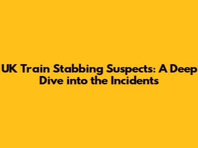 UK Train Stabbing Suspects: A Deep Dive into the Incidents