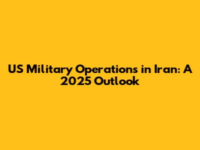 US Military Operations in Iran: A 2025 Outlook