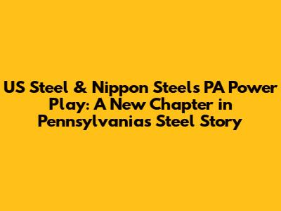 US Steel & Nippon Steel's PA Power Play: A New Chapter in Pennsylvania's Steel Story