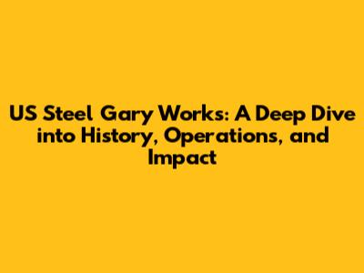 US Steel Gary Works: A Deep Dive into History, Operations, and Impact