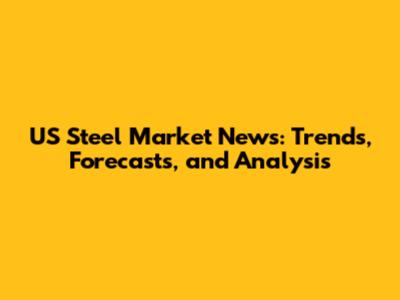 US Steel Market News: Trends, Forecasts, and Analysis