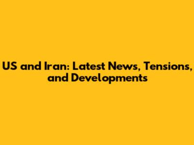 US and Iran: Latest News, Tensions, and Developments