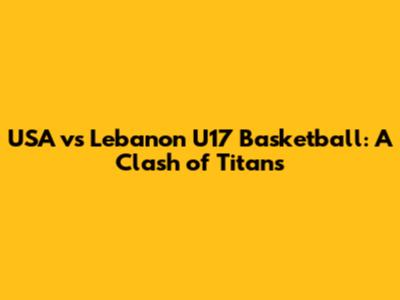 USA vs Lebanon U17 Basketball: A Clash of Titans