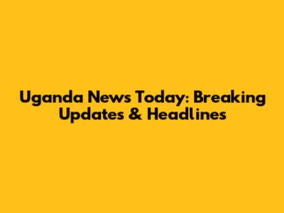 Uganda News Today: Breaking Updates & Headlines