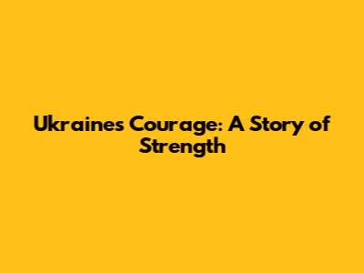 Ukraine's Courage: A Story of Strength