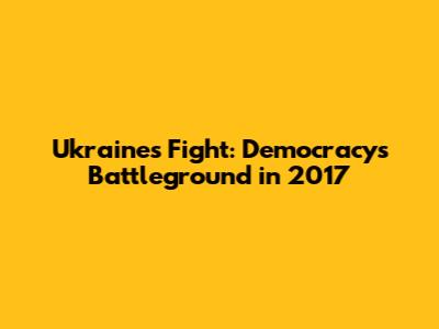 Ukraine's Fight: Democracy's Battleground in 2017