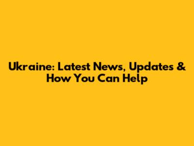 Ukraine: Latest News, Updates & How You Can Help