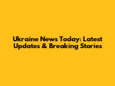 Ukraine News Today: Latest Updates & Breaking Stories