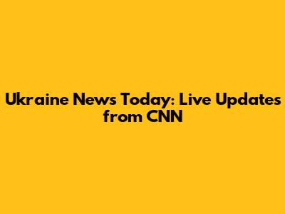 Ukraine News Today: Live Updates from CNN