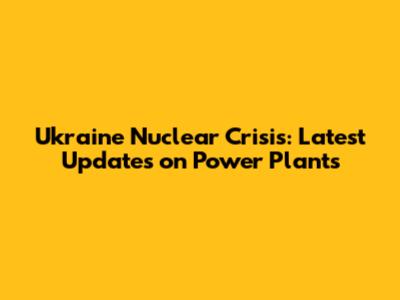 Ukraine Nuclear Crisis: Latest Updates on Power Plants