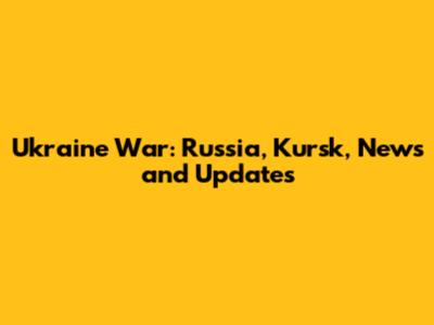 Ukraine War: Russia, Kursk, News and Updates