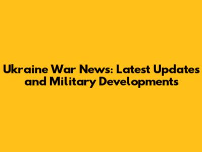 Ukraine War News: Latest Updates and Military Developments
