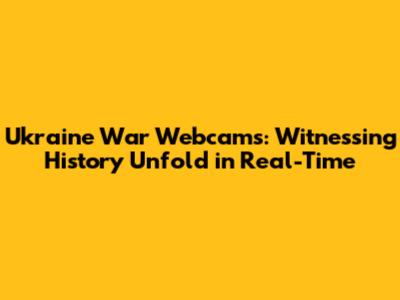 Ukraine War Webcams: Witnessing History Unfold in Real-Time