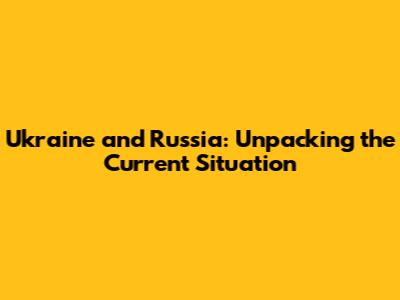 Ukraine and Russia: Unpacking the Current Situation