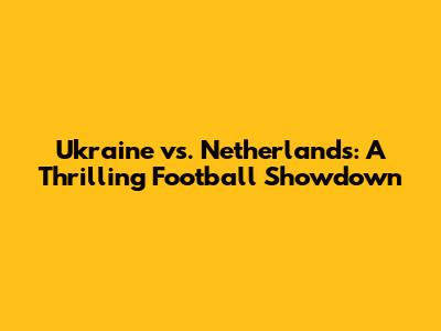 Ukraine vs. Netherlands: A Thrilling Football Showdown