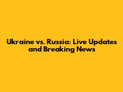 Ukraine vs. Russia: Live Updates and Breaking News