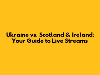 Ukraine vs. Scotland & Ireland: Your Guide to Live Streams