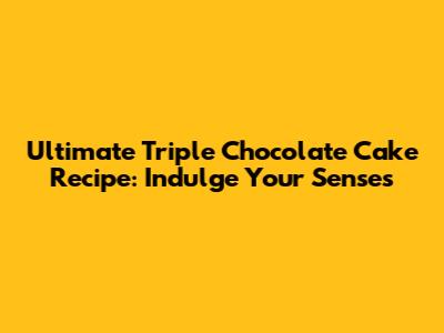 Ultimate Triple Chocolate Cake Recipe: Indulge Your Senses