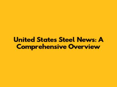 United States Steel News: A Comprehensive Overview