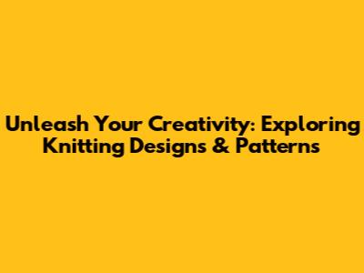 Unleash Your Creativity: Exploring Knitting Designs & Patterns