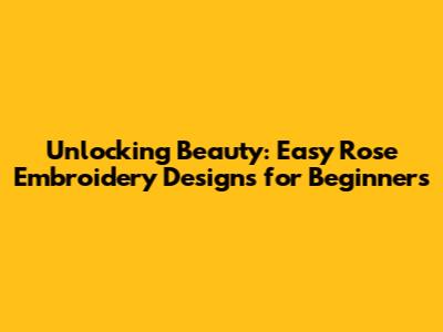Unlocking Beauty: Easy Rose Embroidery Designs for Beginners