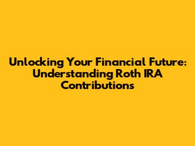 Unlocking Your Financial Future: Understanding Roth IRA Contributions