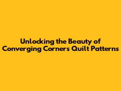 Unlocking the Beauty of Converging Corners Quilt Patterns