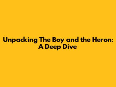 Unpacking 'The Boy and the Heron': A Deep Dive