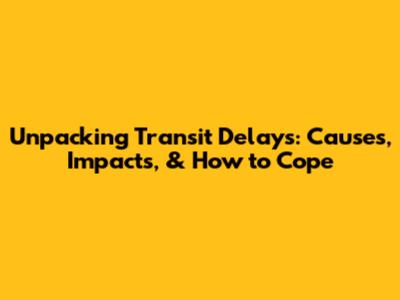 Unpacking Transit Delays: Causes, Impacts, & How to Cope