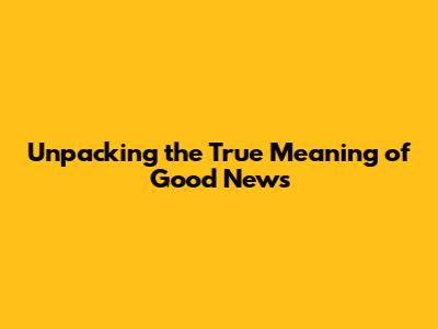 Unpacking the True Meaning of Good News