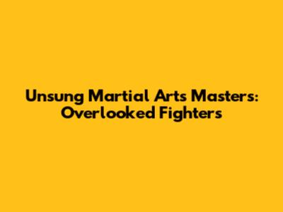 Unsung Martial Arts Masters: Overlooked Fighters