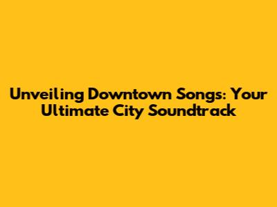 Unveiling Downtown Songs: Your Ultimate City Soundtrack