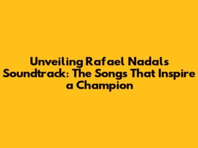 Unveiling Rafael Nadal's Soundtrack: The Songs That Inspire a Champion