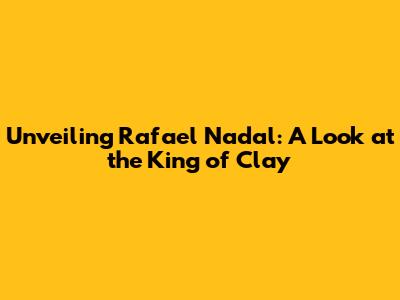 Unveiling Rafael Nadal: A Look at the King of Clay