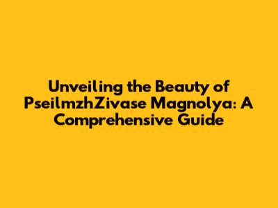 Unveiling the Beauty of PseilmzhZivase Magnolya: A Comprehensive Guide